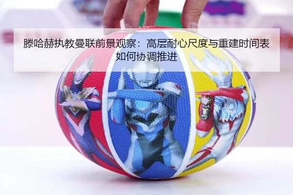 滕哈赫执教曼联前景观察：高层耐心尺度与重建时间表如何协调推进