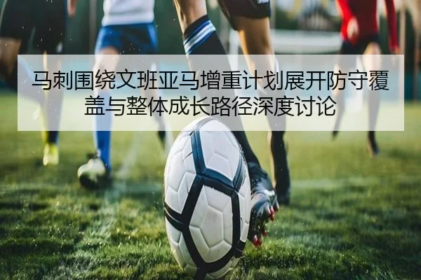 马刺围绕文班亚马增重计划展开防守覆盖与整体成长路径深度讨论