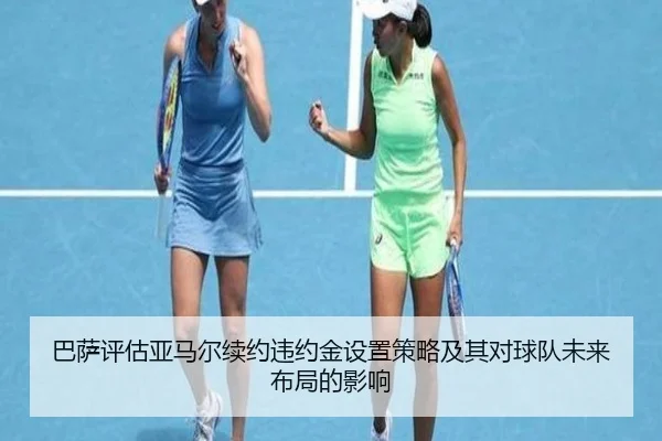 巴萨评估亚马尔续约违约金设置策略及其对球队未来布局的影响