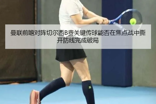曼联前瞻对阵切尔西B费关键传球能否在焦点战中撕开防线完成破局