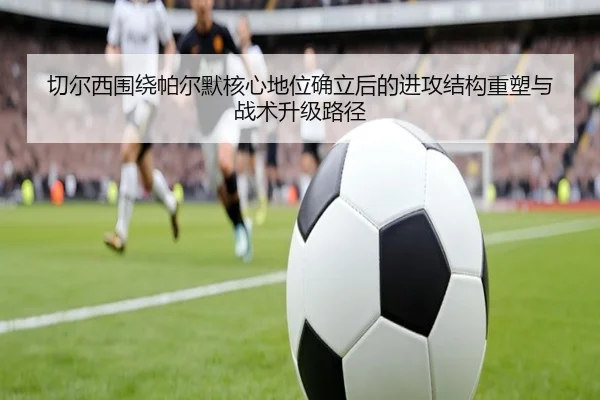 切尔西围绕帕尔默核心地位确立后的进攻结构重塑与战术升级路径