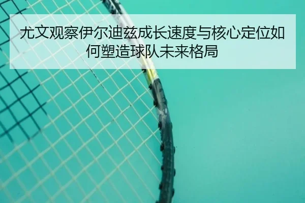 尤文观察伊尔迪兹成长速度与核心定位如何塑造球队未来格局